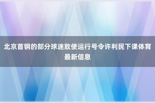 北京首钢的部分球迷致使运行号令许利民下课体育最新信息