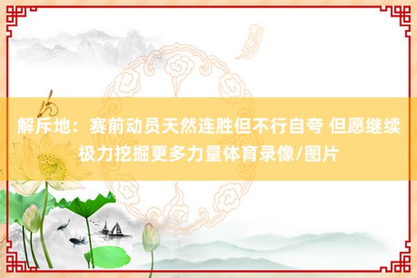 解斥地：赛前动员天然连胜但不行自夸 但愿继续极力挖掘更多力量体育录像/图片