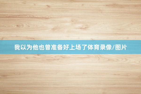 我以为他也曾准备好上场了体育录像/图片