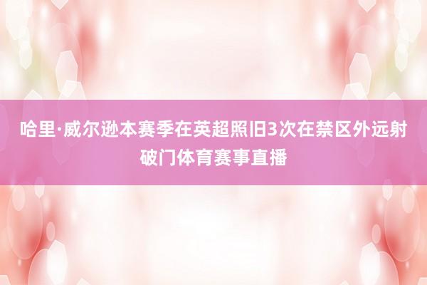 哈里·威尔逊本赛季在英超照旧3次在禁区外远射破门体育赛事直播
