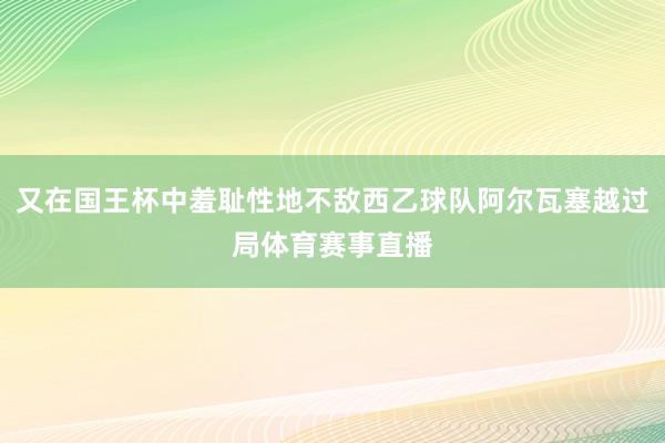又在国王杯中羞耻性地不敌西乙球队阿尔瓦塞越过局体育赛事直播