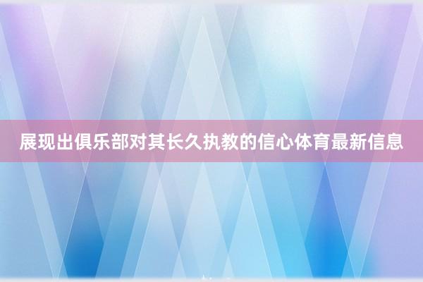 展现出俱乐部对其长久执教的信心体育最新信息