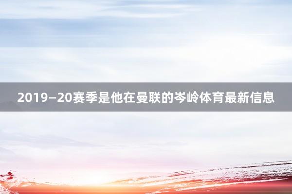2019—20赛季是他在曼联的岑岭体育最新信息