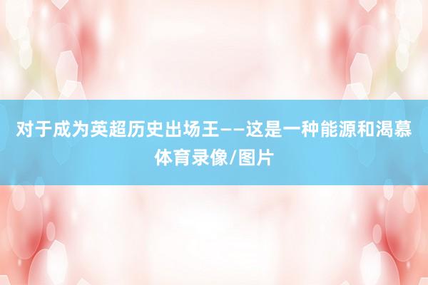 对于成为英超历史出场王——这是一种能源和渴慕体育录像/图片