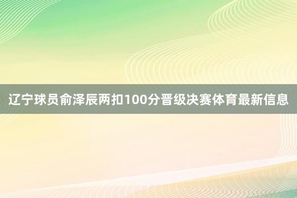 辽宁球员俞泽辰两扣100分晋级决赛体育最新信息