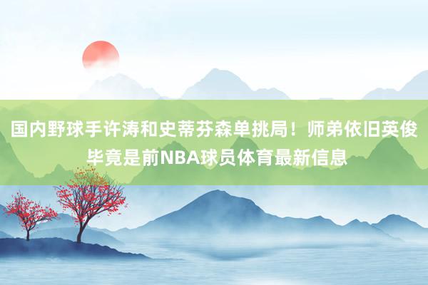 国内野球手许涛和史蒂芬森单挑局!师弟依旧英俊 毕竟是前NBA球员体育最新信息