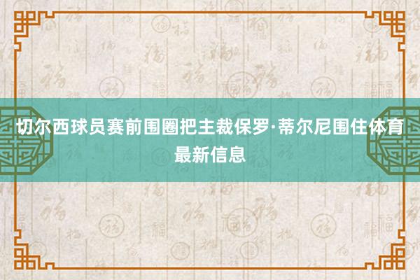 切尔西球员赛前围圈把主裁保罗·蒂尔尼围住体育最新信息