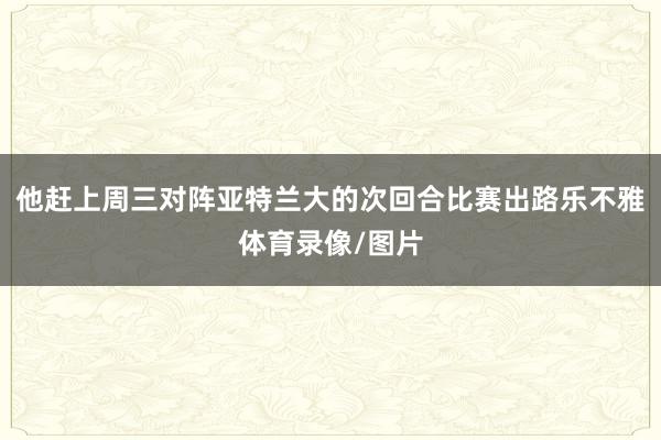 他赶上周三对阵亚特兰大的次回合比赛出路乐不雅体育录像/图片