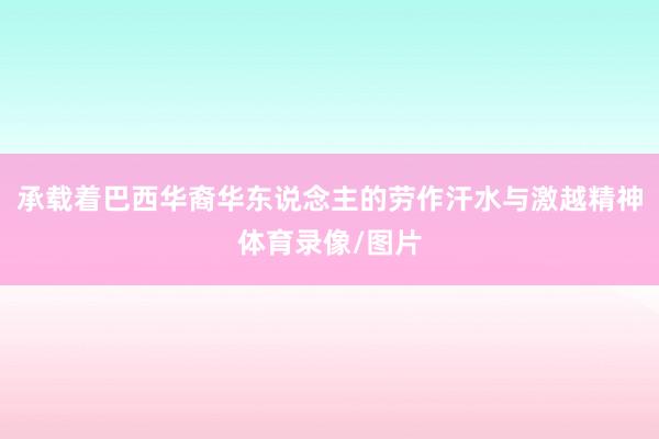 承载着巴西华裔华东说念主的劳作汗水与激越精神体育录像/图片