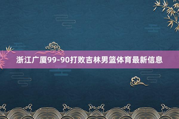 浙江广厦99-90打败吉林男篮体育最新信息