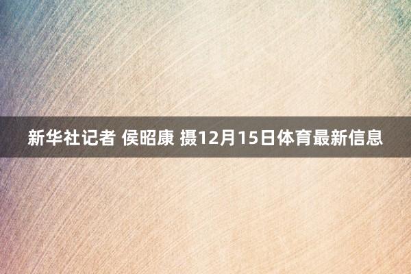 新华社记者 侯昭康 摄12月15日体育最新信息