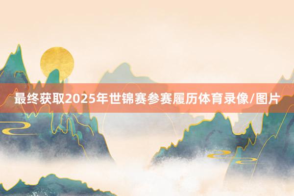 最终获取2025年世锦赛参赛履历体育录像/图片