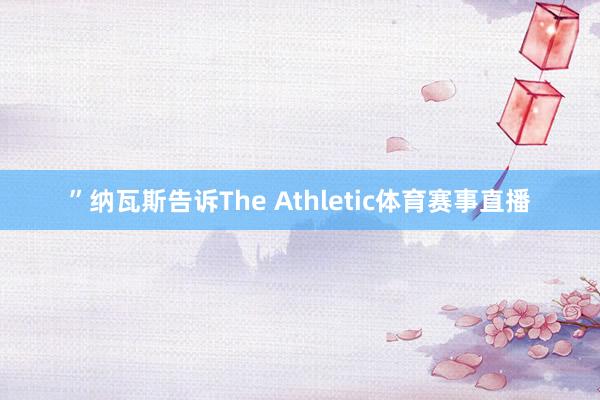 ”纳瓦斯告诉The Athletic体育赛事直播