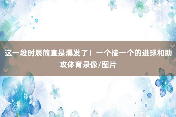 这一段时辰简直是爆发了！一个接一个的进球和助攻体育录像/图片