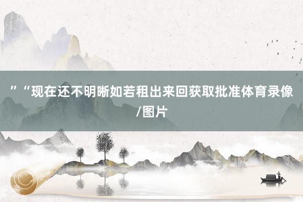”“现在还不明晰如若租出来回获取批准体育录像/图片